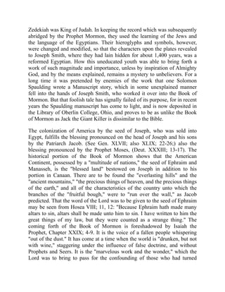 Zedekiah was King of Judah. In keeping the record which was subsequently
abridged by the Prophet Mormon, they used the learning of the Jews and
the language of the Egyptians. Their hieroglyphs and symbols, however,
were changed and modified, so that the characters upon the plates revealed
to Joseph Smith, where they had lain hidden for about 1,400 years, was a
reformed Egyptian. How this uneducated youth was able to bring forth a
work of such magnitude and importance, unless by inspiration of Almighty
God, and by the means explained, remains a mystery to unbelievers. For a
long time it was pretended by enemies of the work that one Solomon
Spaulding wrote a Manuscript story, which in some unexplained manner
fell into the hands of Joseph Smith, who worked it over into the Book of
Mormon. But that foolish tale has signally failed of its purpose, for in recent
years the Spaulding manuscript has come to light, and is now deposited in
the Library of Oberlin College, Ohio, and proves to be as unlike the Book
of Mormon as Jack the Giant Killer is dissimilar to the Bible.
The colonization of America by the seed of Joseph, who was sold into
Egypt, fulfills the blessing pronounced on the head of Joseph and his sons
by the Patriarch Jacob. (See Gen. XLVII; also XLIX; 22-26;) also the
blessing pronounced by the Prophet Moses, (Deut. XXXIII; 13-17). The
historical portion of the Book of Mormon shows that the American
Continent, possessed by a "multitude of nations," the seed of Ephraim and
Manasseh, is the "blessed land" bestowed on Joseph in addition to his
portion in Canaan. There are to be found the "everlasting hills" and the
"ancient mountains," "the precious things of heaven, and the precious things
of the earth," and all of the characteristics of the country unto which the
branches of the "fruitful bough," were to "run over the wall," as Jacob
predicted. That the word of the Lord was to be given to the seed of Ephraim
may be seen from Hosea VIII; 11, 12: "Because Ephraim hath made many
altars to sin, altars shall be made unto him to sin. I have written to him the
great things of my law, but they were counted as a strange thing." The
coming forth of the Book of Mormon is foreshadowed by Isaiah the
Prophet, Chapter XXIX; 4-9. It is the voice of a fallen people whispering
"out of the dust." It has come at a time when the world is "drunken, but not
with wine," staggering under the influence of false doctrine, and without
Prophets and Seers. It is the "marvelous work and the wonder," which the
Lord was to bring to pass for the confounding of those who had turned
 