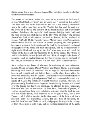 things upside down, and who worshipped Him with their mouths while their
hearts were far from Him.
The words of the book, Isaiah said, were to be presented to the learned,
saying, "Read this I pray thee," and he was to say, "I cannot for it is sealed."
The book itself was to be "delivered to him that is not learned;" and that it
was to be read is clear from verse 18: "And in that day shall the deaf hear
the words of the book, and the eyes of the blind shall see out of obscurity
and out of darkness, the meek also shall increase their joy in the Lord, and
the poor among men shall rejoice in the Holy One of Israel." The coming
forth of the Book of Mormon as the "stick of Joseph," is also predicted in
Ezekial XXXVII; 15-22. The interview of Martin Harris with Prof. Anthon,
related above, fulfilled one portion of Isaiah's prophecy, the other portions
have come to pass in the translation of the book by the unlearned youth and
its reception by the meek and poor among men, and by the restoration of
sight to the blind and hearing to the deaf, who have seen and heard the
words of the book and bear testimony to its divine origin. The "Stick of
Judah"—the Bible, is now joined with the "Stick of Joseph"—the Book of
Mormon—and, as Ezekial foretold, they have become one in the hand of
the Lord, as a witness for Him and His Son Jesus Christ in the latter days.
As a preface to the Book of Mormon the testimony of three witnesses,
namely, Oliver Cowdery, David Whitmer and Martin Harris, is published,
declaring "with words of soberness" that an angel of God came down from
heaven and brought and laid before their eyes the plates from which the
book was translated; that the voice of God from heaven declared that it had
been translated by the gift and power of God, and commanded them to bear
record of it. Also the testimony of eight witnesses is given, who saw the
plates naturally, handled them, inspected the engraving thereon, and turned
over the leaves that had been translated. In addition to these witnesses,
chosen of the Lord to bear record of these facts, thousands of people, of
various nationalities, have received divine testimony that the book is true,
and that Joseph Smith, who translated it by the gift of God, was a true
Prophet, called of God to usher in the dispensation of the fulness of times
proclaim anew the everlasting Gospel, the one plan of salvation, re-
establish the Church of Christ on earth, and prepare the way for the coming
of Him whose right it is to reign, and for the final redemption of the earth
 