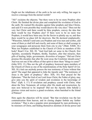 Ought not the inhabitants of the earth to be not only willing, but eager to
receive a message from the eternal worlds?
"Ah!" exclaims the objector, "but there were to be no more Prophets after
Christ. He finished the divine plan and completed the revelation of God to
the earth. He warned His disciples against false prophets and false Christs,
and said if it were possible they would deceive the very elect." Does not the
very fact Christ said there would be false prophets, convey the idea that
there would be true Prophets also? If there were to be no more true
Prophets, it would have been easy for the Savior to plainly say so, and thus
there would be no place left for deceivers. But He declared emphatically:
"Wherefore, behold I send unto you Prophets and wise men and scribes, and
some of them ye shall kill and crucify, and some of them ye shall scourge in
your synagogues and persecute them from city to city." (Matt. XXIII; 34.)
Were not Prophets established in the Church of Christ as members of His
body? Read I Cor. XII; 28: "And God hath set some in the Church; first
Apostles, secondarily Prophets, thirdly, Teachers, after that miracles, then
gifts of healing, helps, governments, diversities of tongues." Did not Christ
promise His disciples that after He went away the Comforter should come?
And was not one of the offices of that spirit to show them "things to come?"
(John XVI; 13.) Was not the gift of prophecy bestowed upon members of
the Church of Christ as one of the manifestations of the Holy Spirit? (I Cor.
XII; 10.) And can anybody possess the true testimony of Jesus without that
spirit? The angel that appeared to John the Apostle said: "The testimony of
Jesus is the spirit of prophecy." (Rev. XIX; 10.) Paul prayed for the
Ephesians: "That the God of our Lord Jesus Christ, the Father of glory, may
give unto you the spirit of wisdom and revelation in the knowledge of
Him." (Eph. I; 17.) If revelation and prophecy ceased with Christ, what
about the New Testament, all written after His death and resurrection, by
men now believed to be inspired? Did not the Apostle John behold a
glorious vision and receive a grand revelation, when banished to the Island
of Patmos?
Here again the objection will be raised: "But that revelation was the last
communication from heaven, and its closing chapter forbids any further
revelation." That is also a popular error promulgated by men professing to
be ministers of Christ, and finding themselves destitute of divine power and
 