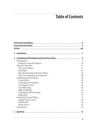 Table of Contents
Foreword by David Meyer. . . . . . . . . . . . . . . . . . . . . . . . . . . . . . . . . . . . . . . . . . . . . . . . . . . . . . . . ix
Foreword by David Ward. . . . . . . . . . . . . . . . . . . . . . . . . . . . . . . . . . . . . . . . . . . . . . . . . . . . . . . . xi
Preface. . . . . . . . . . . . . . . . . . . . . . . . . . . . . . . . . . . . . . . . . . . . . . . . . . . . . . . . . . . . . . . . . . . . . . xvii
1. Introduction. . . . . . . . . . . . . . . . . . . . . . . . . . . . . . . . . . . . . . . . . . . . . . . . . . . . . . . . . . . . . . . . 1
2. Centralized and Distributed Control and Data Planes. . . . . . . . . . . . . . . . . . . . . . . . . . . . . . 9
Introduction 9
Evolution versus Revolution 10
What Do They Do? 11
The Control Plane 11
Data Plane 16
Moving Information Between Planes 18
Why Can Separation Be Important? 20
Distributed Control Planes 28
IP and MPLS 29
Creating the IP Underlay 30
Convergence Time 32
Load Balancing 33
High Availability 34
Creating the MPLS Overlay 34
Replication 37
Centralized Control Planes 37
Logical Versus Literal 38
ATM/LANE 39
Route Servers 42
Conclusions 44
3. OpenFlow. . . . . . . . . . . . . . . . . . . . . . . . . . . . . . . . . . . . . . . . . . . . . . . . . . . . . . . . . . . . . . . . . 47
iii
 
