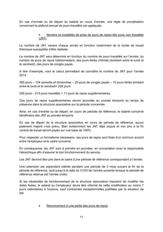 11
En cas d’arrivée ou de départ du salarié en cours d’année, une règle de proratisation
concernant le plafond annuel de jours travaillés est appliquée.
 Nombre et modalités de prise de jours de repos dits jours non travaillés
(JNT)
Le nombre de JNT variera chaque année en fonction notamment de la durée de travail
théorique susceptible d’être réalisée.
Le nombre de JNT sera déterminé en fonction du nombre de jours travaillés sur l’année, du
nombre de jours de repos hebdomadaire, des jours fériés chômés (tombant entre le lundi et
le vendredi), des jours de congés payés.
A titre d’exemple, voici le calcul permettant de connaître le nombre de JNT pour l’année
2014 :
365 jours – 104 samedis et dimanches – 25 jours de congés payés – 10 jours fériés tombant
entre le lundi et le vendredi= 226 jours
226 jours – 215 jours travaillés = 11 jours de repos supplémentaires.
Ces jours de repos supplémentaires seront accordés au prorata temporis du temps de
présence dans la structure associative sur la période concernée.
Ainsi, en cas d’entrée ou de départ, en cours de période de référence, le salarié concerné
bénéficiera des JNT au prorata temporis.
En cas de départ de la structure associative en cours de période de référence, aucun
paiement majoré n’est prévu. Bien évidemment les JNT déjà acquis et non pris à la fin
contrat de travail seront payés sur une base de 100%.
Pour respecter un formalisme nécessaire, ces jours de repos sont fixés d’un commun accord
entre l’employeur et le cadre concerné.
En conséquence, les JNT sont à prendre en journées, en concertation avec le responsable
hiérarchique afin d’assurer le bon fonctionnement du service.
Les JNT devront être pris dans le cadre d’une période de référence correspondant à l’année.
Une extension est cependant tolérée pendant une période de 3 mois suivant la fin de la
période de référence, (soit jusqu’à la date du 31/03 de l’année suivante lorsque la période de
référence retenue est l’année civile).
Si les nécessités de fonctionnement de la structure associative imposent de modifier les
dates fixées, le salarié ou l’employeur devra être informé de cette modification au moins 7
jours calendaires à l'avance, sauf contraintes exceptionnelles justifiées par la situation de
fait.
 Renoncement à une partie des jours de repos
 