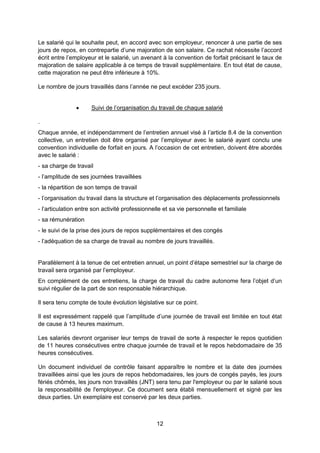 12
Le salarié qui le souhaite peut, en accord avec son employeur, renoncer à une partie de ses
jours de repos, en contrepartie d’une majoration de son salaire. Ce rachat nécessite l’accord
écrit entre l’employeur et le salarié, un avenant à la convention de forfait précisant le taux de
majoration de salaire applicable à ce temps de travail supplémentaire. En tout état de cause,
cette majoration ne peut être inférieure à 10%.
Le nombre de jours travaillés dans l’année ne peut excéder 235 jours.
 Suivi de l’organisation du travail de chaque salarié
.
Chaque année, et indépendamment de l’entretien annuel visé à l’article 8.4 de la convention
collective, un entretien doit être organisé par l’employeur avec le salarié ayant conclu une
convention individuelle de forfait en jours. A l’occasion de cet entretien, doivent être abordés
avec le salarié :
- sa charge de travail
- l’amplitude de ses journées travaillées
- la répartition de son temps de travail
- l’organisation du travail dans la structure et l’organisation des déplacements professionnels
- l’articulation entre son activité professionnelle et sa vie personnelle et familiale
- sa rémunération
- le suivi de la prise des jours de repos supplémentaires et des congés
- l’adéquation de sa charge de travail au nombre de jours travaillés.
Parallèlement à la tenue de cet entretien annuel, un point d’étape semestriel sur la charge de
travail sera organisé par l’employeur.
En complément de ces entretiens, la charge de travail du cadre autonome fera l’objet d’un
suivi régulier de la part de son responsable hiérarchique.
Il sera tenu compte de toute évolution législative sur ce point.
Il est expressément rappelé que l’amplitude d’une journée de travail est limitée en tout état
de cause à 13 heures maximum.
Les salariés devront organiser leur temps de travail de sorte à respecter le repos quotidien
de 11 heures consécutives entre chaque journée de travail et le repos hebdomadaire de 35
heures consécutives.
Un document individuel de contrôle faisant apparaître le nombre et la date des journées
travaillées ainsi que les jours de repos hebdomadaires, les jours de congés payés, les jours
fériés chômés, les jours non travaillés (JNT) sera tenu par l'employeur ou par le salarié sous
la responsabilité de l'employeur. Ce document sera établi mensuellement et signé par les
deux parties. Un exemplaire est conservé par les deux parties.
 