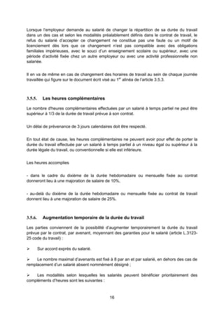 16
Lorsque l’employeur demande au salarié de changer la répartition de sa durée du travail
dans un des cas et selon les modalités préalablement définis dans le contrat de travail, le
refus du salarié d’accepter ce changement ne constitue pas une faute ou un motif de
licenciement dès lors que ce changement n’est pas compatible avec des obligations
familiales impérieuses, avec le souci d’un enseignement scolaire ou supérieur, avec une
période d’activité fixée chez un autre employeur ou avec une activité professionnelle non
salariée.
Il en va de même en cas de changement des horaires de travail au sein de chaque journée
travaillée qui figure sur le document écrit visé au 1er
alinéa de l’article 3.5.3.
3.5.5. Les heures complémentaires
Le nombre d'heures complémentaires effectuées par un salarié à temps partiel ne peut être
supérieur à 1/3 de la durée de travail prévue à son contrat.
Un délai de prévenance de 3 jours calendaires doit être respecté.
En tout état de cause, les heures complémentaires ne peuvent avoir pour effet de porter la
durée du travail effectuée par un salarié à temps partiel à un niveau égal ou supérieur à la
durée légale du travail, ou conventionnelle si elle est inférieure.
Les heures accomplies
- dans le cadre du dixième de la durée hebdomadaire ou mensuelle fixée au contrat
donneront lieu à une majoration de salaire de 10%,
- au-delà du dixième de la durée hebdomadaire ou mensuelle fixée au contrat de travail
donnent lieu à une majoration de salaire de 25%.
3.5.6. Augmentation temporaire de la durée du travail
Les parties conviennent de la possibilité d’augmenter temporairement la durée du travail
prévue par le contrat, par avenant, moyennant des garanties pour le salarié (article L.3123-
25 code du travail) :
 Sur accord exprès du salarié.
 Le nombre maximal d’avenants est fixé à 8 par an et par salarié, en dehors des cas de
remplacement d’un salarié absent nommément désigné ;
 Les modalités selon lesquelles les salariés peuvent bénéficier prioritairement des
compléments d’heures sont les suivantes :
 