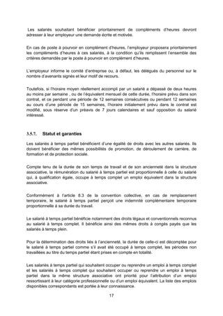 17
Les salariés souhaitant bénéficier prioritairement de compléments d’heures devront
adresser à leur employeur une demande écrite et motivée.
En cas de poste à pourvoir en complément d’heures, l’employeur proposera prioritairement
les compléments d’heures à ces salariés, à la condition qu’ils remplissent l’ensemble des
critères demandés par le poste à pourvoir en complément d’heures.
L’employeur informe le comité d’entreprise ou, à défaut, les délégués du personnel sur le
nombre d’avenants signés et leur motif de recours.
Toutefois, si l’horaire moyen réellement accompli par un salarié a dépassé de deux heures
au moins par semaine , ou de l’équivalent mensuel de cette durée, l’horaire prévu dans son
contrat, et ce pendant une période de 12 semaines consécutives ou pendant 12 semaines
au cours d’une période de 15 semaines, l’horaire initialement prévu dans le contrat est
modifié, sous réserve d’un préavis de 7 jours calendaires et sauf opposition du salarié
intéressé.
3.5.7. Statut et garanties
Les salariés à temps partiel bénéficient d’une égalité de droits avec les autres salariés. Ils
doivent bénéficier des mêmes possibilités de promotion, de déroulement de carrière, de
formation et de protection sociale.
Compte tenu de la durée de son temps de travail et de son ancienneté dans la structure
associative, la rémunération du salarié à temps partiel est proportionnelle à celle du salarié
qui, à qualification égale, occupe à temps complet un emploi équivalent dans la structure
associative.
Conformément à l’article 8.3 de la convention collective, en cas de remplacement
temporaire, le salarié à temps partiel perçoit une indemnité complémentaire temporaire
proportionnelle à sa durée du travail.
Le salarié à temps partiel bénéficie notamment des droits légaux et conventionnels reconnus
au salarié à temps complet. Il bénéficie ainsi des mêmes droits à congés payés que les
salariés à temps plein.
Pour la détermination des droits liés à l’ancienneté, la durée de celle-ci est décomptée pour
le salarié à temps partiel comme s’il avait été occupé à temps complet, les périodes non
travaillées au titre du temps partiel étant prises en compte en totalité.
Les salariés à temps partiel qui souhaitent occuper ou reprendre un emploi à temps complet
et les salariés à temps complet qui souhaitent occuper ou reprendre un emploi à temps
partiel dans la même structure associative ont priorité pour l’attribution d’un emploi
ressortissant à leur catégorie professionnelle ou d’un emploi équivalent. La liste des emplois
disponibles correspondants est portée à leur connaissance.
 