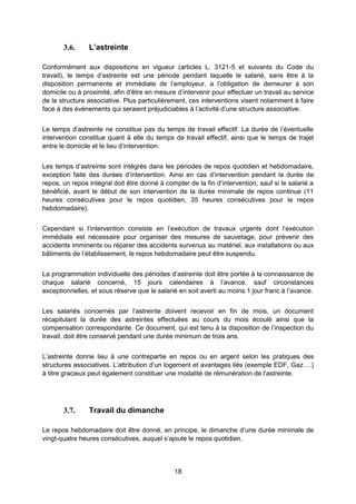 18
3.6. L’astreinte
Conformément aux dispositions en vigueur (articles L. 3121-5 et suivants du Code du
travail), le temps d’astreinte est une période pendant laquelle le salarié, sans être à la
disposition permanente et immédiate de l’employeur, a l’obligation de demeurer à son
domicile ou à proximité, afin d’être en mesure d’intervenir pour effectuer un travail au service
de la structure associative. Plus particulièrement, ces interventions visent notamment à faire
face à des évènements qui seraient préjudiciables à l’activité d’une structure associative.
Le temps d’astreinte ne constitue pas du temps de travail effectif. La durée de l’éventuelle
intervention constitue quant à elle du temps de travail effectif, ainsi que le temps de trajet
entre le domicile et le lieu d’intervention.
Les temps d’astreinte sont intégrés dans les périodes de repos quotidien et hebdomadaire,
exception faite des durées d’intervention. Ainsi en cas d’intervention pendant la durée de
repos, un repos intégral doit être donné à compter de la fin d’intervention, sauf si le salarié a
bénéficié, avant le début de son intervention de la durée minimale de repos continue (11
heures consécutives pour le repos quotidien, 35 heures consécutives pour le repos
hebdomadaire).
Cependant si l’intervention consiste en l’exécution de travaux urgents dont l’exécution
immédiate est nécessaire pour organiser des mesures de sauvetage, pour prévenir des
accidents imminents ou réparer des accidents survenus au matériel, aux installations ou aux
bâtiments de l’établissement, le repos hebdomadaire peut être suspendu.
La programmation individuelle des périodes d’astreinte doit être portée à la connaissance de
chaque salarié concerné, 15 jours calendaires à l’avance, sauf circonstances
exceptionnelles, et sous réserve que le salarié en soit averti au moins 1 jour franc à l’avance.
Les salariés concernés par l’astreinte doivent recevoir en fin de mois, un document
récapitulant la durée des astreintes effectuées au cours du mois écoulé ainsi que la
compensation correspondante. Ce document, qui est tenu à la disposition de l’inspection du
travail, doit être conservé pendant une durée minimum de trois ans.
L’astreinte donne lieu à une contrepartie en repos ou en argent selon les pratiques des
structures associatives. L’attribution d’un logement et avantages liés (exemple EDF, Gaz….)
à titre gracieux peut également constituer une modalité de rémunération de l’astreinte.
3.7. Travail du dimanche
Le repos hebdomadaire doit être donné, en principe, le dimanche d’une durée minimale de
vingt-quatre heures consécutives, auquel s’ajoute le repos quotidien.
 