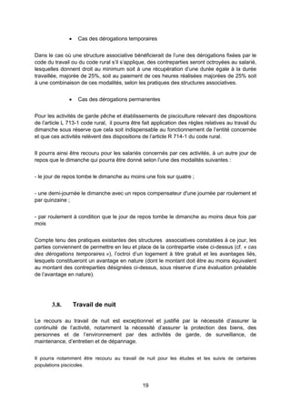 19
 Cas des dérogations temporaires
Dans le cas où une structure associative bénéficierait de l’une des dérogations fixées par le
code du travail ou du code rural s’il s’applique, des contreparties seront octroyées au salarié,
lesquelles donnent droit au minimum soit à une récupération d’une durée égale à la durée
travaillée, majorée de 25%, soit au paiement de ces heures réalisées majorées de 25% soit
à une combinaison de ces modalités, selon les pratiques des structures associatives.
 Cas des dérogations permanentes
Pour les activités de garde pêche et établissements de pisciculture relevant des dispositions
de l’article L 713-1 code rural, il pourra être fait application des règles relatives au travail du
dimanche sous réserve que cela soit indispensable au fonctionnement de l’entité concernée
et que ces activités relèvent des dispositions de l’article R 714-1 du code rural.
Il pourra ainsi être recouru pour les salariés concernés par ces activités, à un autre jour de
repos que le dimanche qui pourra être donné selon l’une des modalités suivantes :
- le jour de repos tombe le dimanche au moins une fois sur quatre ;
- une demi-journée le dimanche avec un repos compensateur d'une journée par roulement et
par quinzaine ;
- par roulement à condition que le jour de repos tombe le dimanche au moins deux fois par
mois
Compte tenu des pratiques existantes des structures associatives constatées à ce jour, les
parties conviennent de permettre en lieu et place de la contrepartie visée ci-dessus (cf. « cas
des dérogations temporaires »), l’octroi d’un logement à titre gratuit et les avantages liés,
lesquels constitueront un avantage en nature (dont le montant doit être au moins équivalent
au montant des contreparties désignées ci-dessus, sous réserve d’une évaluation préalable
de l’avantage en nature).
3.8. Travail de nuit
Le recours au travail de nuit est exceptionnel et justifié par la nécessité d’assurer la
continuité de l’activité, notamment la nécessité d’assurer la protection des biens, des
personnes et de l’environnement par des activités de garde, de surveillance, de
maintenance, d’entretien et de dépannage.
Il pourra notamment être recouru au travail de nuit pour les études et les suivis de certaines
populations piscicoles.
 