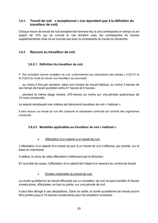 20
3.8.1. Travail de nuit « exceptionnel » (ne répondant pas à la définition du
travailleur de nuit)
Chaque heure de travail de nuit exceptionnel donnera lieu à une contrepartie en temps ou en
argent de 15% qui se cumule le cas échéant avec les contreparties en heures
supplémentaires mais ne se cumule pas avec la contrepartie du travail du dimanche.
3.8.2. Recours au travailleur de nuit
3.8.2.1 Définition du travailleur de nuit.
 Est considéré comme travailleur de nuit, conformément aux dispositions des articles L.3122-31 et
R.3122-8 du Code du travail, tout travailleur qui accomplit :
- au moins 2 fois par semaine, selon son horaire de travail habituel, au moins 3 heures de
son temps de travail quotidien entre 21 heures et 6 heures ;
- pendant la même plage horaire, 270 heures au moins sur une période quelconque de
12 mois consécutifs.
Le salarié remplissant ces critères est dénommé travailleur de nuit « habituel ».
Il sera recouru au travail de nuit afin d’assurer la nécessaire continuité de l’activité des organismes
concernés.
3.8.2.2 Modalités applicables au travailleur de nuit « habituel ».
 Affectation d’un salarié à un travail de nuit.
L’affectation d’un salarié d’un travail de jour à un travail de nuit s’effectue, par priorité, sur la
base du volontariat.
A défaut, le choix de cette affectation s’effectuera par la Direction.
En tout état de cause, l’affectation d’un salarié fait l’objet d’un avenant au contrat de travail.
 Durées maximales du travail de nuit.
La durée quotidienne du travail effectuée par un travailleur de nuit ne peut excéder 8 heures
consécutives, effectuées, en tout ou partie, sur une période de nuit.
Il peut être dérogé à ces dispositions. Dans ce cadre, la durée quotidienne de travail pourra
être portée jusqu’à 10 heures consécutives pour les situations suivantes :
 