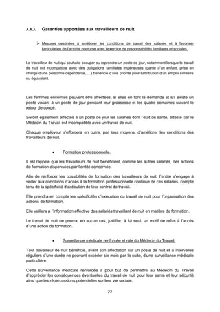 22
3.8.3. Garanties apportées aux travailleurs de nuit.
 Mesures destinées à améliorer les conditions de travail des salariés et à favoriser
l'articulation de l’activité nocturne avec l'exercice de responsabilités familiales et sociales.
Le travailleur de nuit qui souhaite occuper ou reprendre un poste de jour, notamment lorsque le travail
de nuit est incompatible avec des obligations familiales impérieuses (garde d’un enfant, prise en
charge d’une personne dépendante, …) bénéficie d’une priorité pour l’attribution d’un emploi similaire
ou équivalent.
Les femmes enceintes peuvent être affectées, si elles en font la demande et s’il existe un
poste vacant à un poste de jour pendant leur grossesse et les quatre semaines suivant le
retour de congé.
Seront également affectés à un poste de jour les salariés dont l’état de santé, attesté par le
Médecin du Travail est incompatible avec un travail de nuit.
Chaque employeur s’efforcera en outre, par tous moyens, d’améliorer les conditions des
travailleurs de nuit.
 Formation professionnelle.
Il est rappelé que les travailleurs de nuit bénéficient, comme les autres salariés, des actions
de formation dispensées par l’entité concernée.
Afin de renforcer les possibilités de formation des travailleurs de nuit, l’entité s’engage à
veiller aux conditions d’accès à la formation professionnelle continue de ces salariés, compte
tenu de la spécificité d’exécution de leur contrat de travail.
Elle prendra en compte les spécificités d’exécution du travail de nuit pour l’organisation des
actions de formation.
Elle veillera à l’information effective des salariés travaillant de nuit en matière de formation.
Le travail de nuit ne pourra, en aucun cas, justifier, à lui seul, un motif de refus à l’accès
d’une action de formation.
 Surveillance médicale renforcée et rôle du Médecin du Travail.
Tout travailleur de nuit bénéficie, avant son affectation sur un poste de nuit et à intervalles
réguliers d’une durée ne pouvant excéder six mois par la suite, d’une surveillance médicale
particulière.
Cette surveillance médicale renforcée a pour but de permettre au Médecin du Travail
d’apprécier les conséquences éventuelles du travail de nuit pour leur santé et leur sécurité
ainsi que les répercussions potentielles sur leur vie sociale.
 