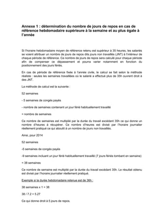 Annexe 1 : détermination du nombre de jours de repos en cas de
référence hebdomadaire supérieure à la semaine et au plus égale à
l’année
Si l’horaire hebdomadaire moyen de référence retenu est supérieur à 35 heures, les salariés
se voient attribuer un nombre de jours de repos dits jours non travaillés (JNT) à l’intérieur de
chaque période de référence. Ce nombre de jours de repos sera calculé pour chaque période
afin de compenser ce dépassement et pourra varier notamment en fonction du
positionnement des jours fériés.
En cas de période de référence fixée à l’année civile, le calcul se fait selon la méthode
réaliste : seules les semaines travaillées où le salarié a effectué plus de 35h ouvrent droit à
des JNT.
La méthode de calcul est la suivante :
52 semaines
- 5 semaines de congés payés
- nombre de semaines contenant un jour férié habituellement travaillé
= nombre de semaines
Ce nombre de semaines est multiplié par la durée du travail excédant 35h ce qui donne un
nombre d’heures à récupérer. Ce nombre d’heures est divisé par l’horaire journalier
réellement pratiqué ce qui aboutit à un nombre de jours non travaillés.
Ainsi, pour 2014
52 semaines
-5 semaines de congés payés
-9 semaines incluant un jour férié habituellement travaillé (7 jours fériés tombant en semaine)
= 38 semaines
Ce nombre de semaine est multiplié par la durée du travail excédant 35h. Le résultat obtenu
est divisé par l’horaire journalier réellement pratiqué.
Exemple si la durée hebdomadaire retenue est de 36h :
38 semaines x 1 = 38
38 / 7.2 = 5.27
Ce qui donne droit à 5 jours de repos.
 