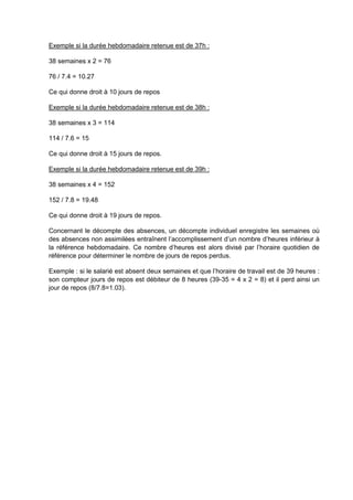Exemple si la durée hebdomadaire retenue est de 37h :
38 semaines x 2 = 76
76 / 7.4 = 10.27
Ce qui donne droit à 10 jours de repos
Exemple si la durée hebdomadaire retenue est de 38h :
38 semaines x 3 = 114
114 / 7.6 = 15
Ce qui donne droit à 15 jours de repos.
Exemple si la durée hebdomadaire retenue est de 39h :
38 semaines x 4 = 152
152 / 7.8 = 19.48
Ce qui donne droit à 19 jours de repos.
Concernant le décompte des absences, un décompte individuel enregistre les semaines où
des absences non assimilées entraînent l’accomplissement d’un nombre d’heures inférieur à
la référence hebdomadaire. Ce nombre d’heures est alors divisé par l’horaire quotidien de
référence pour déterminer le nombre de jours de repos perdus.
Exemple : si le salarié est absent deux semaines et que l’horaire de travail est de 39 heures :
son compteur jours de repos est débiteur de 8 heures (39-35 = 4 x 2 = 8) et il perd ainsi un
jour de repos (8/7.8=1.03).
 