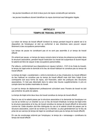 3
- les jeunes travailleurs ont droit à deux jours de repos consécutifs par semaine.
- les jeunes travailleurs doivent bénéficier du repos dominical sauf dérogation légale.
ARTICLE II
TEMPS DE TRAVAIL EFFECTIF
La notion de temps de travail effectif s'entend du temps pendant lequel le salarié est à la
disposition de l'employeur et doit se conformer à ses directives sans pouvoir vaquer
librement à des occupations personnelles.
Les temps de pause ne constituent pas et ne sont pas assimilés à un temps de travail
effectif.
On entend par pause, un temps de repos compris dans le temps de présence journalier dans
la structure associative, pendant lequel l’exécution du travail est suspendue et durant lequel
le salarié est libre de vaquer à des occupations personnelles.
Par ailleurs, conformément aux dispositions en vigueur (article L. 3121-4 du Code du travail),
le temps de trajet entre le domicile et le lieu de travail habituel ne constitue pas du temps de
travail effectif.
Le temps de trajet « excédentaire » entre le domicile et un lieu d’exécution du travail différent
du lieu habituel ne constitue pas du temps de travail effectif mais doit faire l’objet d’une
contrepartie soit sous forme de repos, soit financière, selon les pratiques des structures
associatives. Il n’est pas décompté dans le calcul des heures supplémentaires ni pris en
compte dans les durées maximales du travail.
La part du temps de déplacement professionnel coïncidant avec l'horaire de travail ne doit
pas entraîner de perte de salaire.
Le temps de trajet entre deux lieux de travail constitue du temps de travail effectif.
Dans le cas où le salarié passe par la structure associative à la demande de l'employeur en
vue de se rendre sur un chantier ou sur un lieu de travail inhabituel, le temps de trajet entre
la structure associative et le lieu de travail constitue du temps de travail effectif et rémunéré
comme tel. Cette situation doit être distinguée du cas où le salarié choisit de passer par la
structure associative, avant de se rendre sur le chantier, ou plus généralement sur le lieu de
prise de son service (le temps de trajet ne constituant alors pas du temps de travail effectif).
En cas de covoiturage ordonné par l’employeur, le temps de « ramassage » constituera du
temps de travail effectif.
 
