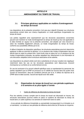 4
ARTICLE III
AMENAGEMENT DU TEMPS DE TRAVAIL
3.1. Principes généraux applicables en matière d’aménagement
du temps de travail
Les dispositions de la présente convention n’ont pas pour objectif d’imposer aux structures
associatives entrant dans son champ d’application un mode spécifique d’organisation du
temps de travail.
Les parties rappellent ainsi expressément que les structures associatives concernées
peuvent soit maintenir le mode d’aménagement du temps de travail qui leur est applicable à
la date d’entrée en vigueur de la présente convention, soit adopter par voie d’accord ou
selon les modalités légalement prévues, un mode d’organisation du temps de travail,
conforme aux possibilités offertes par la loi.
A défaut d’adoption de disposition spécifique, les structures associatives pourront néanmoins
appliquer si elles en prennent la décision, un ou plusieurs des modes d’organisation tels que
décrits dans le cadre du présent titre. Avant toute mise en place de l’un ou plusieurs de ces
modes d’organisation proposés, les parties rappellent leur attachement à une information et
une discussion adaptées entre la structure associative et les salariés.
Les dispositions du présent article sont donc subsidiaires et ont pour vocation de s’appliquer
notamment dans les cas où les structures associatives sont dépourvues d’accord
d’entreprise sur ce thème et ce conformément à la loi.
En cas de conclusion d’un accord collectif spécifique avec un représentant du personnel, les
parties rappellent que la CPNP se prononce sur la validité de l’accord dans les quatre mois
suivant sa transmission, dans les conditions prévues par la loi. A défaut de réponse de la
CPNP dans le délai susvisé, l’accord est réputé avoir été validé.
3.2. Organisation du temps de travail sur une période supérieure
à la semaine et au plus égale à l’année
 Cadre de référence de décompte du temps de travail
Pour les salariés à temps complet dont le temps de travail est décompté en heures, les
structures associatives pourront mettre en place un système de décompte du temps de
travail dans un cadre supérieur à la semaine et notamment dans le cadre:
- d’une période de référence trimestrielle ou semestrielle (correspondant à un trimestre ou à
un semestre) : La durée sur ces périodes de référence devra être de 35 heures en moyenne.
 