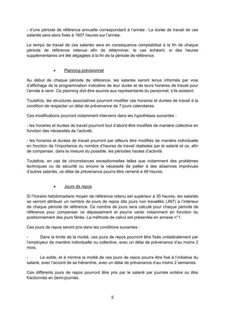 5
- d’une période de référence annuelle correspondant à l’année : La durée de travail de ces
salariés sera alors fixée à 1607 heures sur l’année.
Le temps de travail de ces salariés sera en conséquence comptabilisé à la fin de chaque
période de référence retenue afin de déterminer, le cas échéant, si des heures
supplémentaires ont été dégagées à la fin de la période de référence.
 Planning prévisionnel
Au début de chaque période de référence, les salariés seront tenus informés par voie
d’affichage de la programmation indicative de leur durée et de leurs horaires de travail pour
l’année à venir. Ce planning doit être soumis aux représentants du personnel, s’ils existent.
Toutefois, les structures associatives pourront modifier ces horaires et durées de travail à la
condition de respecter un délai de prévenance de 7 jours calendaires.
Ces modifications pourront notamment intervenir dans les hypothèses suivantes :
- les horaires et durées de travail pourront tout d’abord être modifiés de manière collective en
fonction des nécessités de l’activité,
- les horaires et durées de travail pourront par ailleurs être modifiés de manière individuelle
en fonction de l’importance du nombre d’heures de travail réalisées par le salarié et ce, afin
de compenser, dans la mesure du possible, les périodes hautes d’activité.
Toutefois, en cas de circonstances exceptionnelles telles que notamment des problèmes
techniques ou de sécurité ou encore la nécessité de pallier à des absences imprévues
d’autres salariés, ce délai de prévenance pourra être ramené à 48 heures.
 Jours de repos
Si l’horaire hebdomadaire moyen de référence retenu est supérieur à 35 heures, les salariés
se verront attribuer un nombre de jours de repos dits jours non travaillés (JNT) à l’intérieur
de chaque période de référence. Ce nombre de jours sera calculé pour chaque période de
référence pour compenser ce dépassement et pourra varier notamment en fonction du
positionnement des jours fériés. La méthode de calcul est présentée en annexe n°1.
Ces jours de repos seront pris dans les conditions suivantes :
- Dans la limite de la moitié, ces jours de repos pourront être fixés unilatéralement par
l’employeur de manière individuelle ou collective, avec un délai de prévenance d’au moins 2
mois,
- Le solde, et à minima la moitié de ces jours de repos pourra être fixé à l’initiative du
salarié, avec l’accord de sa hiérarchie, avec un délai de prévenance d’au moins 2 semaines.
Ces différents jours de repos pourront être pris par le salarié par journée entière ou être
fractionnés en demi-journée.
 