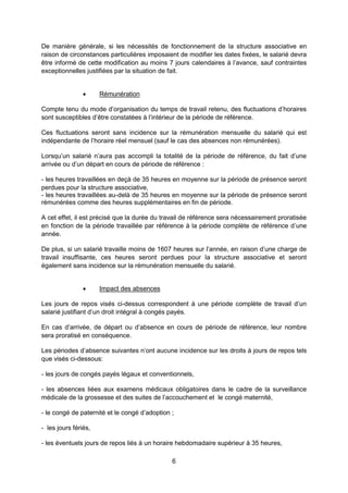 6
De manière générale, si les nécessités de fonctionnement de la structure associative en
raison de circonstances particulières imposaient de modifier les dates fixées, le salarié devra
être informé de cette modification au moins 7 jours calendaires à l’avance, sauf contraintes
exceptionnelles justifiées par la situation de fait.
 Rémunération
Compte tenu du mode d’organisation du temps de travail retenu, des fluctuations d’horaires
sont susceptibles d’être constatées à l’intérieur de la période de référence.
Ces fluctuations seront sans incidence sur la rémunération mensuelle du salarié qui est
indépendante de l’horaire réel mensuel (sauf le cas des absences non rémunérées).
Lorsqu’un salarié n’aura pas accompli la totalité de la période de référence, du fait d’une
arrivée ou d’un départ en cours de période de référence :
- les heures travaillées en deçà de 35 heures en moyenne sur la période de présence seront
perdues pour la structure associative,
- les heures travaillées au-delà de 35 heures en moyenne sur la période de présence seront
rémunérées comme des heures supplémentaires en fin de période.
A cet effet, il est précisé que la durée du travail de référence sera nécessairement proratisée
en fonction de la période travaillée par référence à la période complète de référence d’une
année.
De plus, si un salarié travaille moins de 1607 heures sur l’année, en raison d’une charge de
travail insuffisante, ces heures seront perdues pour la structure associative et seront
également sans incidence sur la rémunération mensuelle du salarié.
 Impact des absences
Les jours de repos visés ci-dessus correspondent à une période complète de travail d’un
salarié justifiant d’un droit intégral à congés payés.
En cas d’arrivée, de départ ou d’absence en cours de période de référence, leur nombre
sera proratisé en conséquence.
Les périodes d’absence suivantes n’ont aucune incidence sur les droits à jours de repos tels
que visés ci-dessous:
- les jours de congés payés légaux et conventionnels,
- les absences liées aux examens médicaux obligatoires dans le cadre de la surveillance
médicale de la grossesse et des suites de l’accouchement et le congé maternité,
- le congé de paternité et le congé d’adoption ;
- les jours fériés,
- les éventuels jours de repos liés à un horaire hebdomadaire supérieur à 35 heures,
 