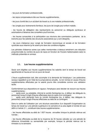7
- les jours de formation professionnelle,
- les repos compensateurs liés aux heures supplémentaires,
- les jours d’arrêt liés à un accident de travail ou à une maladie professionnelle,
- les congés pour évènements familiaux, les jours de congés pour enfant malade,
- les heures de délégation des représentants du personnel ou délégués syndicaux et
autorisations d’absence des conseillers prud’hommes,
- les heures consacrées à la participation aux réunions des commissions paritaires de la
branche pour les salariés des structures associatives qui y sont désignés,
- les jours d’absence pour congé de formation économique et sociale et de formation
syndicale sous réserve qu’ils soient pris dans les conditions légales.
Les périodes d’absence autres que celles mentionnées ci-dessus entraînent une réduction
proportionnelle du nombre de jours de repos en fonction de l’horaire hebdomadaire selon la
méthode présentée en annexe.
3.3. Les heures supplémentaires
Seuls sont éligibles aux heures supplémentaires les salariés dont le temps de travail est
appréhendé en heures et non en jours de travail
L'heure supplémentaire doit, être accomplie à la demande de l'employeur. Les partenaires
sociaux rappellent qu’en l’état de la jurisprudence actuelle, la non remise en cause d’heures
supplémentaires effectuées par le salarié pourra être considérée comme une validation
tacite.
Conformément aux dispositions en vigueur, l'employeur peut décider de recourir aux heures
supplémentaires :
o après avoir, au préalable, informé le comité d'entreprise (ou, à défaut, les délégués du
personnel) lorsqu'il s'agit d'heures effectuées dans le cadre d'un contingent,
o après avoir demandé l'avis du comité d'entreprise (ou, à défaut, des délégués du
personnel) lorsqu'il s'agit d'heures effectuées au-delà de ce contingent.
Dans le cadre de l’utilisation par une structure associative d’un dispositif d’organisation du
temps de travail sur une période supérieure à la semaine et au plus égale à l’année tel que
défini à l’article 3.1., constituent des heures supplémentaires :
- les heures effectuées au-delà de 1 607 heures annuelles lorsque la période retenue est
l’année ;
- les heures effectuées au-delà de la moyenne de 35 heures calculée sur une période de
référence trimestrielle ou semestrielle par exemple, lorsque la période retenue est le
trimestre ou le semestre.
 