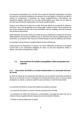 8
Les structures associatives qui n’ont pas mis en place de dispositif d’organisation du temps
de travail sur une période supérieure à la semaine et au plus égale à l’année tel que décrit à
l’article 3.2 continueront à décompter les heures supplémentaires conformément aux
dispositions légales notamment sur une base hebdomadaire pour celles qui ont retenu la
semaine comme période d’appréciation des heures supplémentaires.
Chaque heure effectuée au-delà de la durée de travail effectif sur la période de référence
donne lieu, soit à une récupération d’une durée égale, majorée de 25%, soit au paiement de
ces heures majorées de 25% soit à une combinaison de ces modalités, selon les pratiques
des structures associatives.
Cette majoration est portée à 50% pour toutes les heures effectuées à compter de 44 heures
hebdomadaires dès lors que la référence pour le décompte des heures supplémentaires est
la semaine, ou au-delà de 1827 heures sur l’année lorsque le cadre de référence est l’année.
Le contingent annuel d’heures supplémentaires est fixé à 220 heures.
Conformément aux dispositions en vigueur, les heures effectuées au-delà de ce contingent
ouvrent droit à une contrepartie obligatoire en repos, en plus des majorations visées ci-
dessus. Ces repos correspondent à 100%.
3.4. Conventions de forfaits susceptibles d’être proposées aux
salariés
3.4.1. Convention de forfait sur la base hebdomadaire ou mensuelle d’heures
de travail
La durée du travail de tout salarié peut être fixée par une convention individuelle de forfait en
heures sur la semaine ou sur le mois figurant au contrat de travail ou dans un avenant après
acceptation du salarié. Le refus du salarié ne peut constituer un motif de licenciement.
La convention de forfait en heures doit remplir les conditions suivantes :
- la convention doit prévoir le nombre d’heures comprises dans le forfait,
- la convention de forfait doit mentionner la rémunération mensuelle de base ainsi que le
nombre d’heures supplémentaires incluses dans la rémunération forfaitaire,
- le forfait ne doit pas défavoriser le salarié.
 
