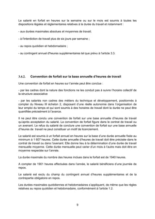 9
Le salarié en forfait en heures sur la semaine ou sur le mois est soumis à toutes les
dispositions légales et réglementaires relatives à la durée du travail et notamment :
- aux durées maximales absolues et moyennes de travail;
- à l'interdiction de travail plus de six jours par semaine ;
- au repos quotidien et hebdomadaire ;
- au contingent annuel d'heures supplémentaires tel que prévu à l’article 3.3.
3.4.2. Convention de forfait sur la base annuelle d’heures de travail
Une convention de forfait en heures sur l’année peut être conclue :
- par les cadres dont la nature des fonctions ne les conduit pas à suivre l’horaire collectif de
la structure associative
- par les salariés non cadres des métiers du technique et développement, positionnés à
compter du Niveau III échelon 2, disposant d’une réelle autonomie dans l’organisation de
leur emploi du temps et qui sont soumis à des horaires de travail dont la durée ne peut être
quantifiée précisément à l’avance.
Il ne peut être conclu une convention de forfait sur une base annuelle d’heures de travail
qu’après acceptation du salarié. La convention de forfait figure dans le contrat de travail ou
un avenant. Le refus du salarié de conclure une convention de forfait sur une base annuelle
d’heures de travail ne peut constituer un motif de licenciement.
Le salarié est soumis à un forfait annuel en heures sur la base d’une durée annuelle fixée au
minimum à 1 607 heures. Cette durée annuelle d’heures de travail doit être précisée dans le
contrat de travail ou dans l’avenant. Elle donne lieu à la détermination d’une durée de travail
mensuelle moyenne. Cette durée mensuelle peut varier d’un mois à l’autre mais doit être en
moyenne respectée sur l’année.
La durée maximale du nombre des heures inclues dans le forfait est de 1940 heures.
A compter de 1901 heures effectuées dans l’année, le salarié bénéficiera d’une journée de
repos.
Le salarié est exclu du champ du contingent annuel d’heures supplémentaires et de la
contrepartie obligatoire en repos.
Les durées maximales quotidiennes et hebdomadaires s’appliquent, de même que les règles
relatives au repos quotidien et hebdomadaire, conformément à l’article 1.2.
 