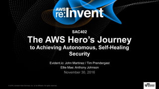 © 2016, Amazon Web Services, Inc. or its Affiliates. All rights reserved.
Evident.io: John Martinez / Tim Prendergast
Ellie Mae: Anthony Johnson
November 30, 2016
SAC402
The AWS Hero’s Journey
to Achieving Autonomous, Self-Healing
Security
 