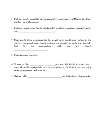  That was totally, incredibly, utterly, completely, amazinggggggg! May we give them
another round of applause!
 And now, to warm our hearts with hopeful, words of inspiration, may we listen to
our __________________________________.
 Thank you for those inspiring words that we will surely ponder upon ma’am. At this
juncture, may we call in our department heads to introduce to us the teaching staff.
And for the non-teaching staff, may we request
______________________________.
 Thank you dear teachers.
 Of course, the _______________________-are also talented in so many ways,
that’s why we have prepared a surprisenumber for you. So sit back, relax and enjoy
as we show you our performance.
 May we call in, _______________________________to deliver his closing remarks.
 