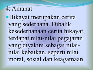4. Amanat
Hikayat merupakan cerita
yang sederhana. Dibalik
kesederhanaan cerita hikayat,
terdapat nilai-nilai pegajaran
yang diyakini sebagai nilai-
nilai kebaikan, seperti nilai
moral, sosial dan keagamaan
 