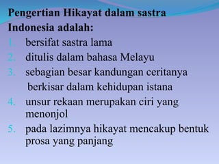 Pengertian Hikayat dalam sastra
Indonesia adalah:
1. bersifat sastra lama
2. ditulis dalam bahasa Melayu
3. sebagian besar kandungan ceritanya
berkisar dalam kehidupan istana
4. unsur rekaan merupakan ciri yang
menonjol
5. pada lazimnya hikayat mencakup bentuk
prosa yang panjang
 
