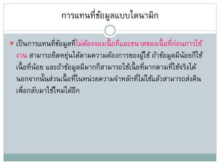การแทนที่ข้อมูลแบบไดนามิก
 เป็นการแทนที่ข้อมูลที่ไม่ต้องจองเนื้ อที่และขนาดของเนื้ อที่ก่อนการใช้
งาน สามารถยืดหยุ่นได้ตามความต้องการของผู้ใช้ ถ้าข้อมูลมีน้อยก็ใช้
เนื้ อที่น้อย และถ้าข้อมูลมีมากก็สามารถใช้เนื้ อที่มากตามที่ใช้จริงได้
นอกจากนั้นส่วนเนื้ อที่ในหน่วยความจาหลักที่ไม่ใช้แล้วสามารถส่งคืน
เพื่อกลับมาใช้ใหม่ได้อีก
 