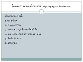 ขั้นตอนการพัฒนาโปรแกรม (Steps in program development)
มีขั้นตอนหลักๆ ดังนี้
1. นิยามปัญหา
2. เขียนอัลกอริทึม
3. ทดสอบความถูกต้องของอัลกอริทึม
4. แปลงอัลกอริทึมเป็นภาษาคอมพิวเตอร์
5. ติดตั้งโปรแกรม
6. จัดทาคู่มือ
 