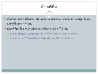 อัลกอริทึม
 ขั้นตอนการทางานที่มีลาดับ มีความชัดเจน สามารถทางานได้จริง และมีจุดเริ่มต้น
และจุดสิ้นสุดการทางาน
 อัลกอริทึมหนึ่งๆ สามารถสื่อออกมาด้วยภาษาใดๆ ก็ได้ เช่น
 ภาษาพูด (Natural Language) เช่น ภาษาไทย อังกฤษ จีน ญี่ปุ่น เกาหลีฯลฯ
 ภาษาโปรแกรม (Programming Language) เช่น C/C++, Java ฯลฯ
 