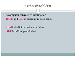 คอมพิวเตอร์ทาอะไรได้บ้าง
1. A computer can receive information
RAED and GET are used in pseudo code.
READ ใช้กรณีที่มีการอ่านข้อมูลจากแฟ้ มข้อมูล
GET ใช้กรณีรับข้อมูลจากแป้ นพิมพ์
 
