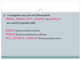2. A computer can put out information
PRINT , WRITE , PUT , OUTPUT or DISPLAY
are used in pseudo code.
PRINT ใช้กรณีแสดงผลลัพธ์ทำงแป้นพิมพ์
WRITE ใช้กรณีแสดงผลลัพธ์โดยเขียนลงแฟ้มข้อมูล
PUT , OUTPUT , DISPLAY ใช้กรณีแสดงผลลัพธ์ทำงหน้ำจอ
 
