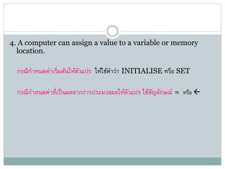 4. A computer can assign a value to a variable or memory
location.
กรณีกาหนดค่าเริ่มต้นให้ตัวแปร ให้ใช้คาว่า INITIALISE หรือ SET
กรณีกาหนดค่าที่เป็นผลจากการประมวลผลให้ตัวแปร ใช้สัญลักษณ์ = หรือ 
 