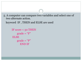 5. A computer can compare two variables and select one of
two alternate action.
keyword IF , THEN and ELSE are used
IF score < 50 THEN
grade = “F”
ELSE
grade = “P”
END IF
 