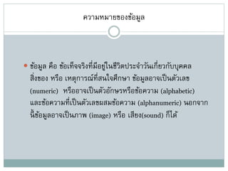 ความหมายของข้อมูล
 ข้อมูล คือ ข้อเท็จจริงที่มีอยู่ในชีวิตประจาวันเกี่ยวกับบุคคล
สิ่งของ หรือ เหตุการณ์ที่สนใจศึกษา ข้อมูลอาจเป็นตัวเลข
(numeric) หรืออาจเป็นตัวอักษรหรือข้อความ (alphabetic)
และข้อความที่เป็นตัวเลขผสมข้อความ (alphanumeric) นอกจาก
นี้ ข้อมูลอาจเป็นภาพ (image) หรือ เสียง(sound) ก็ได้
 