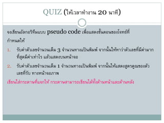 QUIZ (ให้เวลาทางาน 20 นาที)
จงเขียนอัลกอริทึมแบบ pseudo code เพื่อแสดงขั้นตอนของโจทย์ที่
กาหนดให้
1. รับค่าตัวเลขจานวนเต็ม 3 จานวนทางแป้ นพิมพ์ จากนั้นให้หาว่าตัวเลขที่มีค่ามาก
ที่สุดมีค่าเท่าไร แล้วแสดงบนหน้าจอ
2. รับค่าตัวเลขจานวนเต็ม 1 จานวนทางแป้ นพิมพ์ จากนั้นให้แสดงสูตรคูณของตัว
เลขที่รับ ทางหน้าจอภาพ
เขียนใส่กระดาษที่แจกให้ กระดาษสามารถเขียนได้ทั้งด้านหน้าและด้านหลัง
 
