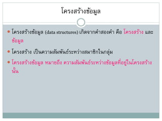 โครงสร้างข้อมูล
 โครงสร้างข้อมูล (data structures) เกิดจากคาสองคา คือ โครงสร้าง และ
ข้อมูล
 โครงสร้าง เป็นความสัมพันธ์ระหว่างสมาชิกในกลุ่ม
 โครงสร้างข้อมูล หมายถึง ความสัมพันธ์ระหว่างข้อมูลที่อยู่ในโครงสร้าง
นั้น
 