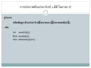 การประกาศตัวแปรอาร์เรย์ 2 มิติ ในภาษา C
รูปแบบ
ชนิดข้อมูล ตัวแปรอาร์เรย์[ขนาดแถว][ขนาดคอลัมน์];
เช่น
int num[2][3];
float area[5][4];
char stdname[5][20];
 