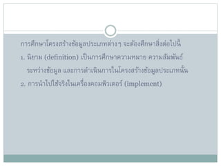 การศึกษาโครงสร้างข้อมูลประเภทต่างๆ จะต้องศึกษาสิ่งต่อไปนี้
1. นิยาม (definition) เป็นการศึกษาความหมาย ความสัมพันธ์
ระหว่างข้อมูล และการดาเนินการในโครงสร้างข้อมูลประเภทนั้น
2. การนาไปใช้จริงในเครื่องคอมพิวเตอร์ (implement)
 