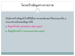 โครงสร้างข้อมูลทางกายภาพ
เป็นโครงสร้างข้อมูลทั่วไปที่มีใช้ในภาษาคอมพิวเตอร์ ซึ่งแบ่งออกเป็น 2
ประเภทตามลักษณะข้อมูล ดังนี้
1. ข้อมูลเบื้องต้น (primitive data types)
2. ข้อมูลโครงสร้าง (structured data types)
 