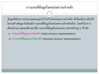 การแทนที่ข้อมูลในหน่วยความจาหลัก
ข้อมูลที่ต้องการประมวลผลจะถูกนาไปเก็บในหน่วยความจาหลัก ดังนั้นเมื่อเราต้องใช้
โครงสร้างข้อมูล จึงต้องมีการแทนที่ข้อมูลในหน่วยความจาหลักด้วย โดยทั่วไปการ
เขียนโปรแกรมคอมพิวเตอร์มีการแทนที่ข้อมูลในหน่วยความจาหลักอยู่ 2 วิธี คือ
1. การแทนที่ข้อมูลแบบสแตติก (static memory representation)
2. การแทนที่ข้อมูลแบบไดนามิก (dynamic memory representation)
 
