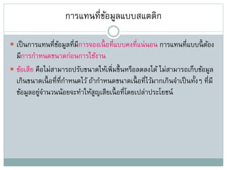 การแทนที่ข้อมูลแบบสแตติก
 เป็นการแทนที่ข้อมูลที่มีการจองเนื้ อที่แบบคงที่แน่นอน การแทนที่แบบนี้ ต้อง
มีการกาหนดขนาดก่อนการใช้งาน
 ข้อเสีย คือไม่สามารถปรับขนาดให้เพิ่มขึ้นหรือลดลงได้ ไม่สามารถเก็บข้อมูล
เกินขนาดเนื้ อที่ที่กาหนดไว้ ถ้ากาหนดขนาดเนื้ อที่ไว้มากเกินจาเป็นทั้งๆ ที่มี
ข้อมูลอยู่จานวนน้อยจะทาให้สูญเสียเนื้ อที่โดยเปล่าประโยชน์
 