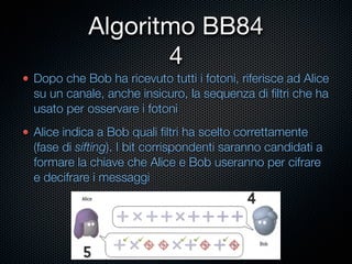 Algoritmo BB84
                  4
Dopo che Bob ha ricevuto tutti i fotoni, riferisce ad Alice
su un canale, anche insicuro, la sequenza di ﬁltri che ha
usato per osservare i fotoni
Alice indica a Bob quali ﬁltri ha scelto correttamente
(fase di sifting). I bit corrispondenti saranno candidati a
formare la chiave che Alice e Bob useranno per cifrare
e decifrare i messaggi
 