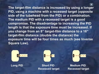 0
The target-film distance is increased by using a longer
PID, using a machine with a recessed target (opposite
side of the tubehead from the PID) or a combination.
The medium PID with a recessed target is a good
compromise. The disadvantage to increasing the PID
length is that the exposure time must be increased. If
you change from an 8” target-film distance to a 16”
target-film distance (double the distance) the
exposure time will be four times as much (see Inverse
Square Law).




 Long PID            Short PID         Medium PID
                   Recessed target    Recessed target
 