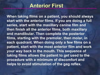 Anterior First
When taking films on a patient, you should always
start with the anterior films. If you are doing a full
series, start with the maxillary canine film and
then finish all the anterior films, both maxillary
and mandibular. Then complete the posterior
films, starting with the premolar, then molar, in
each quadrant. When doing only a few films on a
patient, start with the most anterior film and work
your way back in the mouth. This sequence of
taking films allows the patient to get used to the
procedure with a minimum of discomfort and
helps to avoid stimulation of the gag reflex.
 