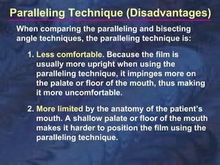 Paralleling Technique (Disadvantages)
 When comparing the paralleling and bisecting
 angle techniques, the paralleling technique is:

   1. Less comfortable. Because the film is
      usually more upright when using the
      paralleling technique, it impinges more on
      the palate or floor of the mouth, thus making
      it more uncomfortable.

   2. More limited by the anatomy of the patient’s
      mouth. A shallow palate or floor of the mouth
      makes it harder to position the film using the
      paralleling technique.
 