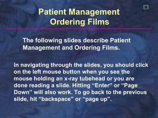 0

         Patient Management
           Ordering Films

   The following slides describe Patient
   Management and Ordering Films.

In navigating through the slides, you should click
on the left mouse button when you see the
mouse holding an x-ray tubehead or you are
done reading a slide. Hitting “Enter” or “Page
Down” will also work. To go back to the previous
slide, hit “backspace” or “page up”.
 