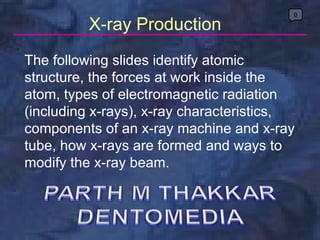X-ray Production The following slides identify atomic structure, the forces at work inside the atom, types of electromagnetic radiation (including x-rays), x-ray characteristics, components of an x-ray machine and x-ray tube, how x-rays are formed and ways to modify the x-ray beam. 0 
