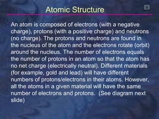An atom is composed of electrons (with a negative charge), protons (with a positive charge) and neutrons (no charge). The protons and neutrons are found in the nucleus of the atom and the electrons rotate (orbit) around the nucleus. The number of electrons equals the number of protons in an atom so that the atom has no net charge (electrically neutral). Different materials (for example, gold and lead) will have different numbers of protons/electrons in their atoms. However, all the atoms in a given material will have the same number of electrons and protons.  (See diagram next slide) 0 Atomic Structure 