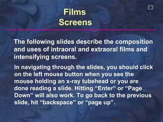 0
                 Films
                Screens

The following slides describe the composition
and uses of intraoral and extraoral films and
intensifying screens.
In navigating through the slides, you should click
on the left mouse button when you see the
mouse holding an x-ray tubehead or you are
done reading a slide. Hitting “Enter” or “Page
Down” will also work. To go back to the previous
slide, hit “backspace” or “page up”.
 