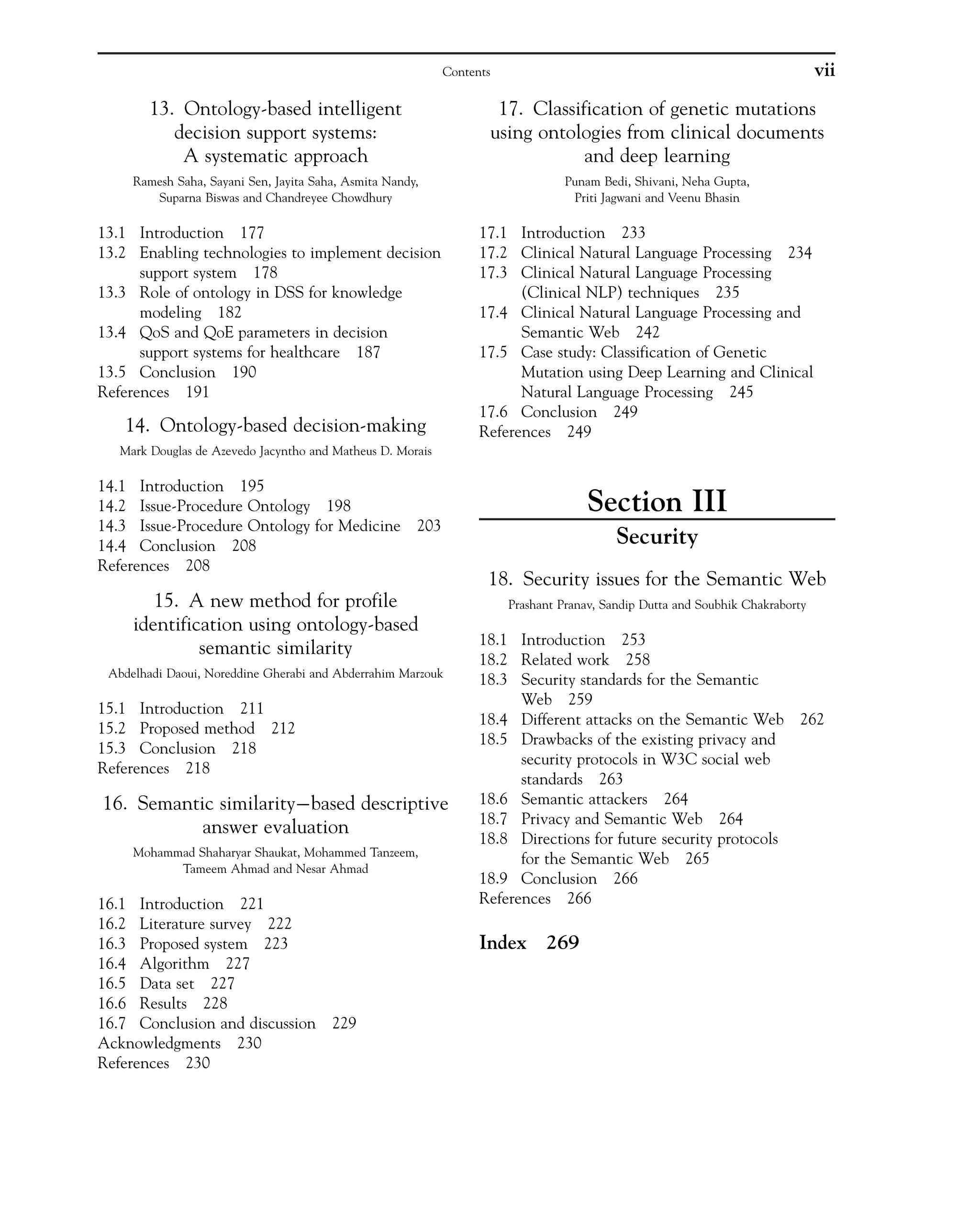 13. Ontology-based intelligent
decision support systems:
A systematic approach
Ramesh Saha, Sayani Sen, Jayita Saha, Asmita Nandy,
Suparna Biswas and Chandreyee Chowdhury
13.1 Introduction 177
13.2 Enabling technologies to implement decision
support system 178
13.3 Role of ontology in DSS for knowledge
modeling 182
13.4 QoS and QoE parameters in decision
support systems for healthcare 187
13.5 Conclusion 190
References 191
14. Ontology-based decision-making
Mark Douglas de Azevedo Jacyntho and Matheus D. Morais
14.1 Introduction 195
14.2 Issue-Procedure Ontology 198
14.3 Issue-Procedure Ontology for Medicine 203
14.4 Conclusion 208
References 208
15. A new method for profile
identification using ontology-based
semantic similarity
Abdelhadi Daoui, Noreddine Gherabi and Abderrahim Marzouk
15.1 Introduction 211
15.2 Proposed method 212
15.3 Conclusion 218
References 218
16. Semantic similarity based descriptive
answer evaluation
Mohammad Shaharyar Shaukat, Mohammed Tanzeem,
Tameem Ahmad and Nesar Ahmad
16.1 Introduction 221
16.2 Literature survey 222
16.3 Proposed system 223
16.4 Algorithm 227
16.5 Data set 227
16.6 Results 228
16.7 Conclusion and discussion 229
Acknowledgments 230
References 230
17. Classification of genetic mutations
using ontologies from clinical documents
and deep learning
Punam Bedi, Shivani, Neha Gupta,
Priti Jagwani and Veenu Bhasin
17.1 Introduction 233
17.2 Clinical Natural Language Processing 234
17.3 Clinical Natural Language Processing
(Clinical NLP) techniques 235
17.4 Clinical Natural Language Processing and
Semantic Web 242
17.5 Case study: Classification of Genetic
Mutation using Deep Learning and Clinical
Natural Language Processing 245
17.6 Conclusion 249
References 249
Section III
Security
18. Security issues for the Semantic Web
Prashant Pranav, Sandip Dutta and Soubhik Chakraborty
18.1 Introduction 253
18.2 Related work 258
18.3 Security standards for the Semantic
Web 259
18.4 Different attacks on the Semantic Web 262
18.5 Drawbacks of the existing privacy and
security protocols in W3C social web
standards 263
18.6 Semantic attackers 264
18.7 Privacy and Semantic Web 264
18.8 Directions for future security protocols
for the Semantic Web 265
18.9 Conclusion 266
References 266
Index 269
vii
Contents
 