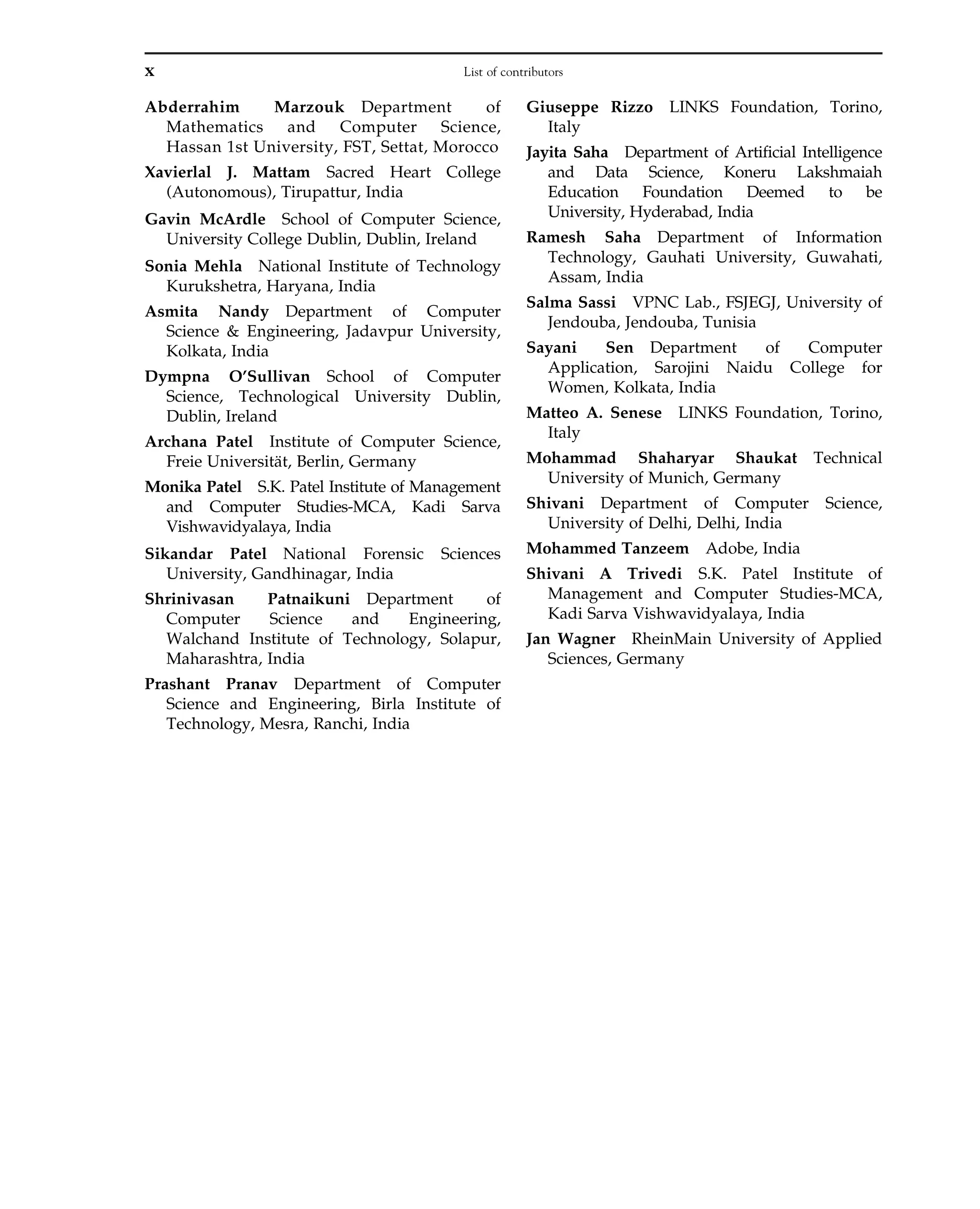 Abderrahim Marzouk Department of
Mathematics and Computer Science,
Hassan 1st University, FST, Settat, Morocco
Xavierlal J. Mattam Sacred Heart College
(Autonomous), Tirupattur, India
Gavin McArdle School of Computer Science,
University College Dublin, Dublin, Ireland
Sonia Mehla National Institute of Technology
Kurukshetra, Haryana, India
Asmita Nandy Department of Computer
Science & Engineering, Jadavpur University,
Kolkata, India
Dympna O’Sullivan School of Computer
Science, Technological University Dublin,
Dublin, Ireland
Archana Patel Institute of Computer Science,
Freie Universität, Berlin, Germany
Monika Patel S.K. Patel Institute of Management
and Computer Studies-MCA, Kadi Sarva
Vishwavidyalaya, India
Sikandar Patel National Forensic Sciences
University, Gandhinagar, India
Shrinivasan Patnaikuni Department of
Computer Science and Engineering,
Walchand Institute of Technology, Solapur,
Maharashtra, India
Prashant Pranav Department of Computer
Science and Engineering, Birla Institute of
Technology, Mesra, Ranchi, India
Giuseppe Rizzo LINKS Foundation, Torino,
Italy
Jayita Saha Department of Artificial Intelligence
and Data Science, Koneru Lakshmaiah
Education Foundation Deemed to be
University, Hyderabad, India
Ramesh Saha Department of Information
Technology, Gauhati University, Guwahati,
Assam, India
Salma Sassi VPNC Lab., FSJEGJ, University of
Jendouba, Jendouba, Tunisia
Sayani Sen Department of Computer
Application, Sarojini Naidu College for
Women, Kolkata, India
Matteo A. Senese LINKS Foundation, Torino,
Italy
Mohammad Shaharyar Shaukat Technical
University of Munich, Germany
Shivani Department of Computer Science,
University of Delhi, Delhi, India
Mohammed Tanzeem Adobe, India
Shivani A Trivedi S.K. Patel Institute of
Management and Computer Studies-MCA,
Kadi Sarva Vishwavidyalaya, India
Jan Wagner RheinMain University of Applied
Sciences, Germany
x List of contributors
 
